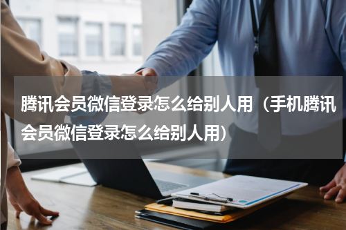 腾讯会员微信登录怎么给别人用（手机腾讯会员微信登录怎么给别人用）