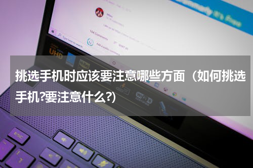 挑选手机时应该要注意哪些方面（如何挑选手机?要注意什么?）