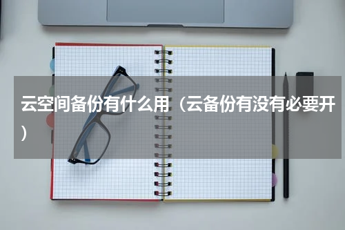 云空间备份有什么用（云备份有没有必要开）