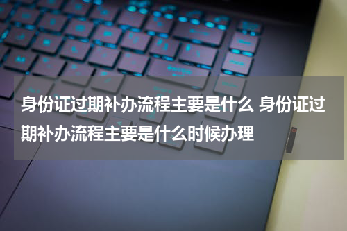 身份证过期补办流程主要是什么 身份证过期补办流程主要是什么时候办理