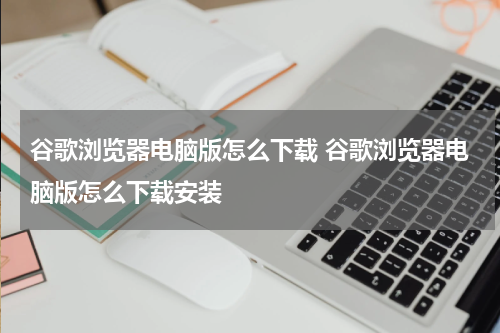 谷歌浏览器电脑版怎么下载 谷歌浏览器电脑版怎么下载安装