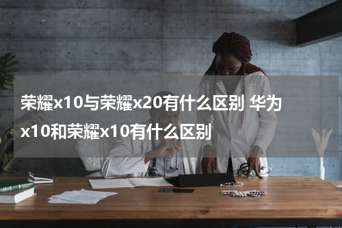 荣耀x10与荣耀x20有什么区别 华为x10和荣耀x10有什么区别