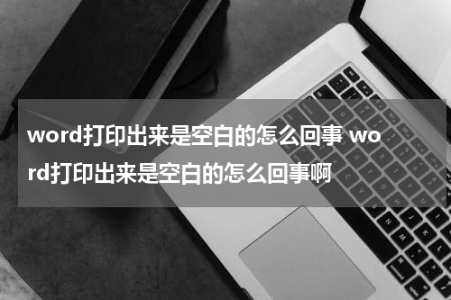 word打印出来是空白的怎么回事 word打印出来是空白的怎么回事啊