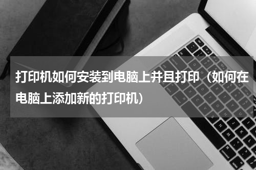 打印机如何安装到电脑上并且打印（如何在电脑上添加新的打印机）