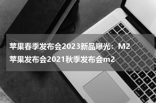 苹果春季发布会2023新品曝光：M2 苹果发布会2021秋季发布会m2
