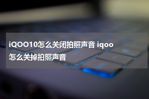 iQOO10怎么关闭拍照声音 iqoo怎么关掉拍照声音