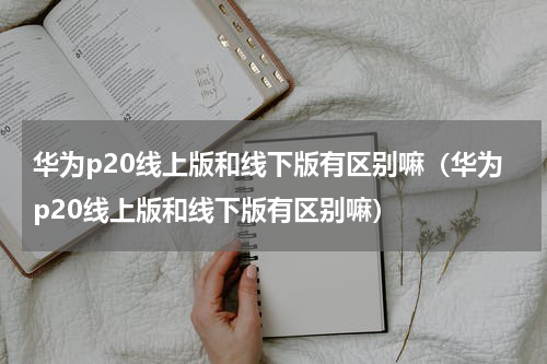 华为p20线上版和线下版有区别嘛（华为p20线上版和线下版有区别嘛）