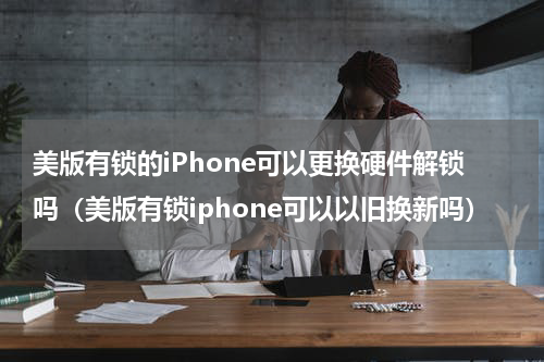 美版有锁的iPhone可以更换硬件解锁吗（美版有锁iphone可以以旧换新吗）