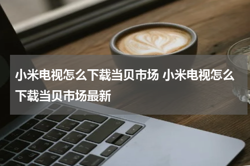小米电视怎么下载当贝市场 小米电视怎么下载当贝市场最新