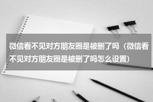 微信看不见对方朋友圈是被删了吗（微信看不见对方朋友圈是被删了吗怎么设置）