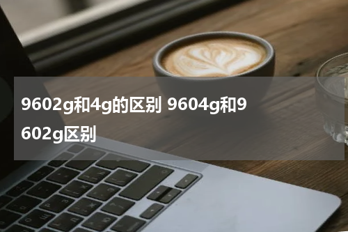 9602g和4g的区别 9604g和9602g区别