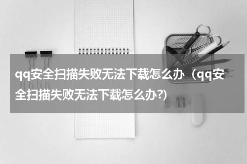 qq安全扫描失败无法下载怎么办（qq安全扫描失败无法下载怎么办?）