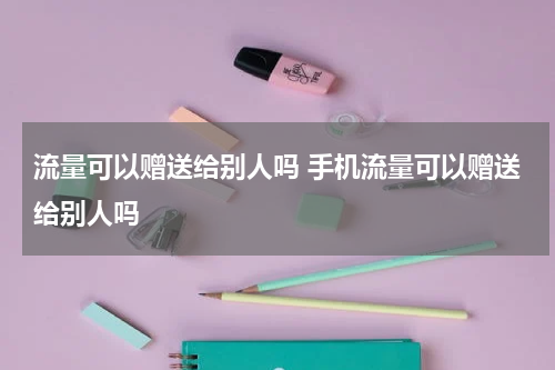 流量可以赠送给别人吗 手机流量可以赠送给别人吗