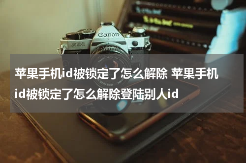 苹果手机id被锁定了怎么解除 苹果手机id被锁定了怎么解除登陆别人id