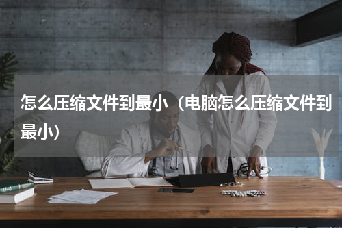 怎么压缩文件到最小（电脑怎么压缩文件到最小）
