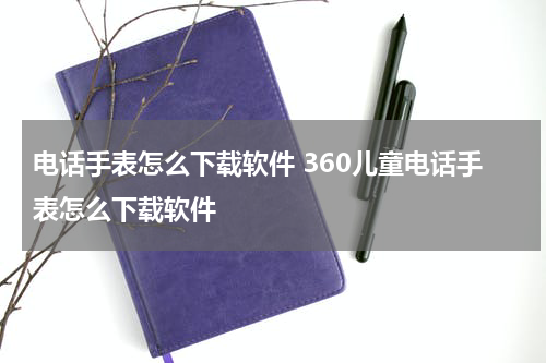 电话手表怎么下载软件 360儿童电话手表怎么下载软件