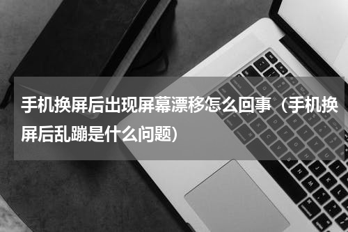 手机换屏后出现屏幕漂移怎么回事（手机换屏后乱蹦是什么问题）