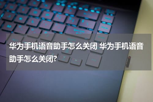 华为手机语音助手怎么关闭 华为手机语音助手怎么关闭?