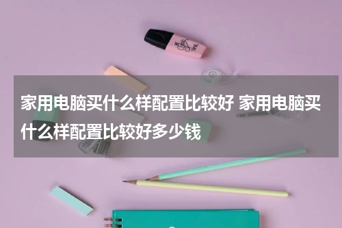 家用电脑买什么样配置比较好 家用电脑买什么样配置比较好多少钱