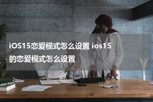 iOS15恋爱模式怎么设置 ios15的恋爱模式怎么设置