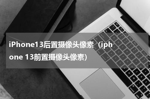 iPhone13后置摄像头像素（iphone 13前置摄像头像素）