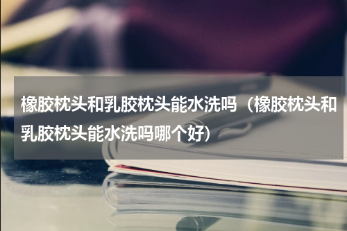 橡胶枕头和乳胶枕头能水洗吗（橡胶枕头和乳胶枕头能水洗吗哪个好）