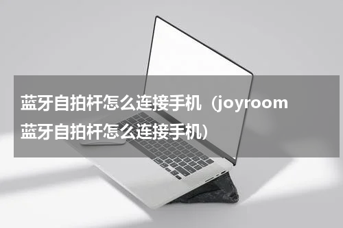 蓝牙自拍杆怎么连接手机（joyroom蓝牙自拍杆怎么连接手机）