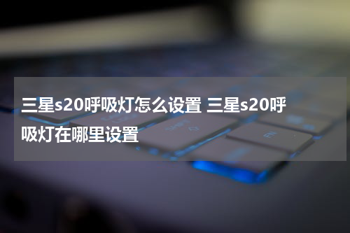 三星s20呼吸灯怎么设置 三星s20呼吸灯在哪里设置