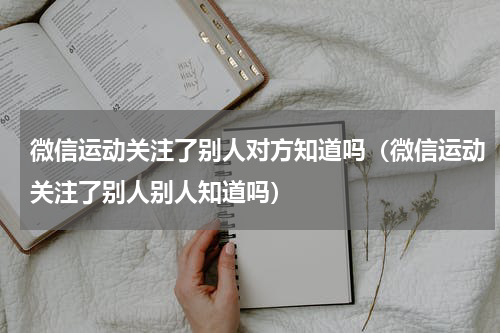 微信运动关注了别人对方知道吗（微信运动关注了别人别人知道吗）