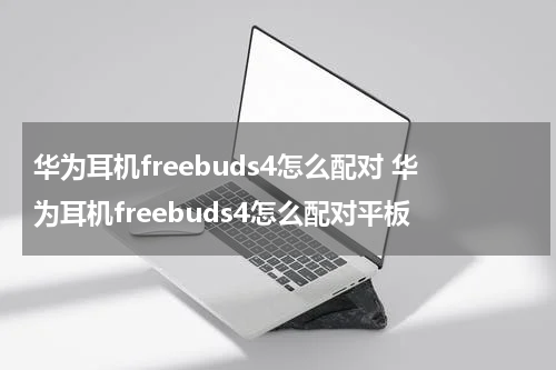 华为耳机freebuds4怎么配对 华为耳机freebuds4怎么配对平板