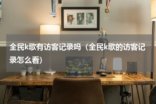 全民k歌有访客记录吗（全民k歌的访客记录怎么看）