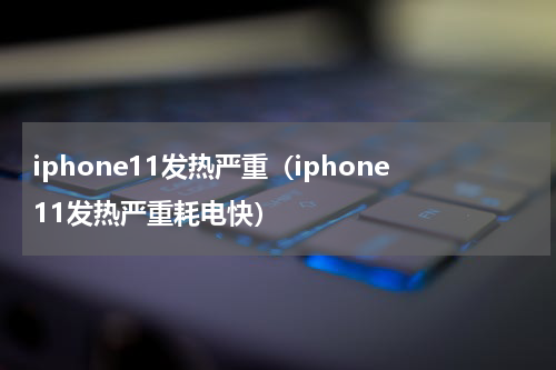 iphone11发热严重（iphone11发热严重耗电快）