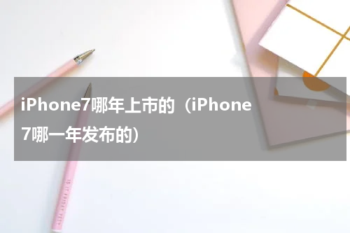 iPhone7哪年上市的（iPhone7哪一年发布的）