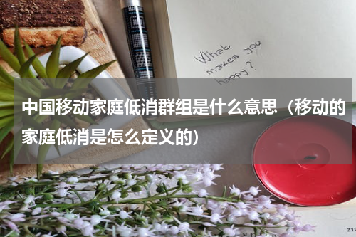 中国移动家庭低消群组是什么意思（移动的家庭低消是怎么定义的）