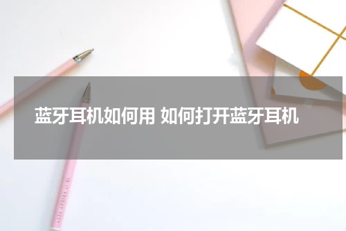 蓝牙耳机如何用 如何打开蓝牙耳机