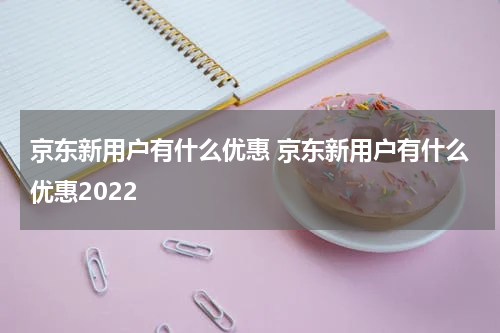 京东新用户有什么优惠 京东新用户有什么优惠2022
