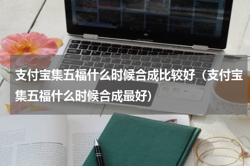 支付宝集五福什么时候合成比较好（支付宝集五福什么时候合成最好）