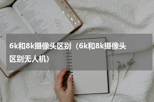 6k和8k摄像头区别（6k和8k摄像头区别无人机）