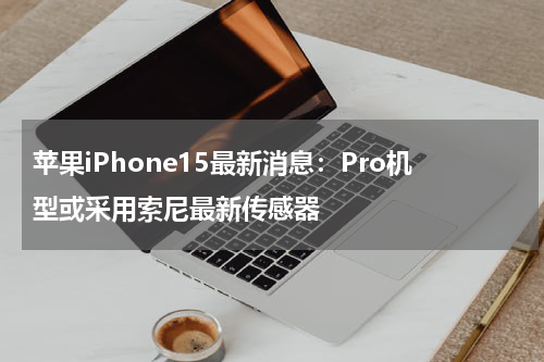 苹果iPhone15最新消息：Pro机型或采用索尼最新传感器