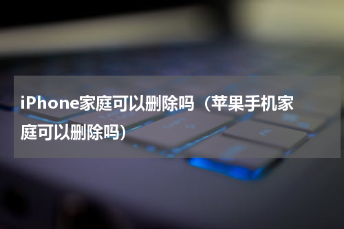 iPhone家庭可以删除吗（苹果手机家庭可以删除吗）