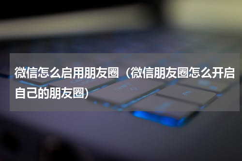 微信怎么启用朋友圈（微信朋友圈怎么开启自己的朋友圈）