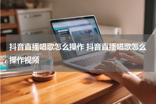 抖音直播唱歌怎么操作 抖音直播唱歌怎么操作视频