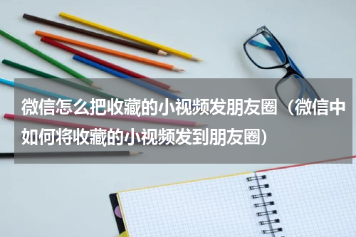 微信怎么把收藏的小视频发朋友圈（微信中如何将收藏的小视频发到朋友圈）