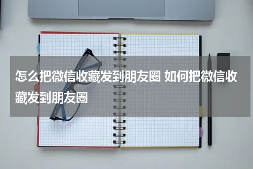 怎么把微信收藏发到朋友圈 如何把微信收藏发到朋友圈