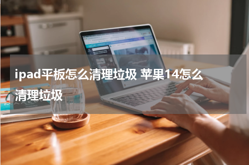 ipad平板怎么清理垃圾 苹果14怎么清理垃圾
