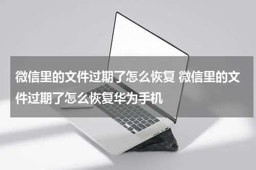 微信里的文件过期了怎么恢复 微信里的文件过期了怎么恢复华为手机