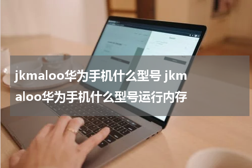 jkmaloo华为手机什么型号 jkmaloo华为手机什么型号运行内存