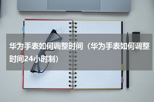 华为手表如何调整时间（华为手表如何调整时间24小时制）