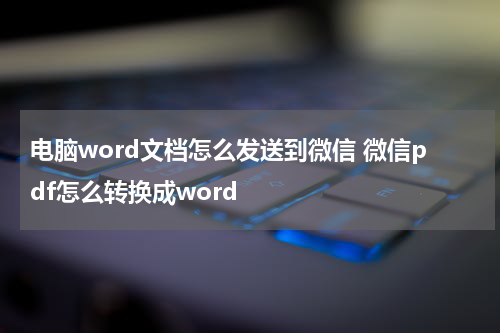 电脑word文档怎么发送到微信 微信pdf怎么转换成word