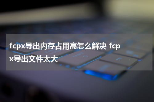 fcpx导出内存占用高怎么解决 fcpx导出文件太大